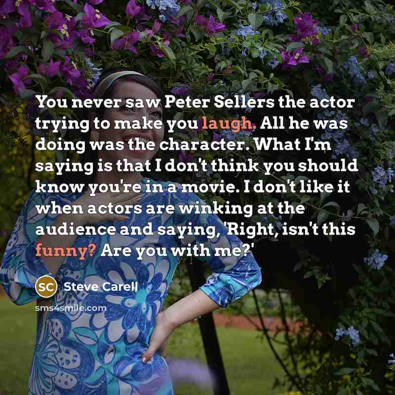 “You never saw Peter Sellers the actor trying to make you laugh. All he was doing was the character. What I'm saying is that I don't think you should know you're in a movie. I don't like it when actors are winking at the audience and saying, 'Right, isn't this funny? Are you with me?'” quote by Steve Carell