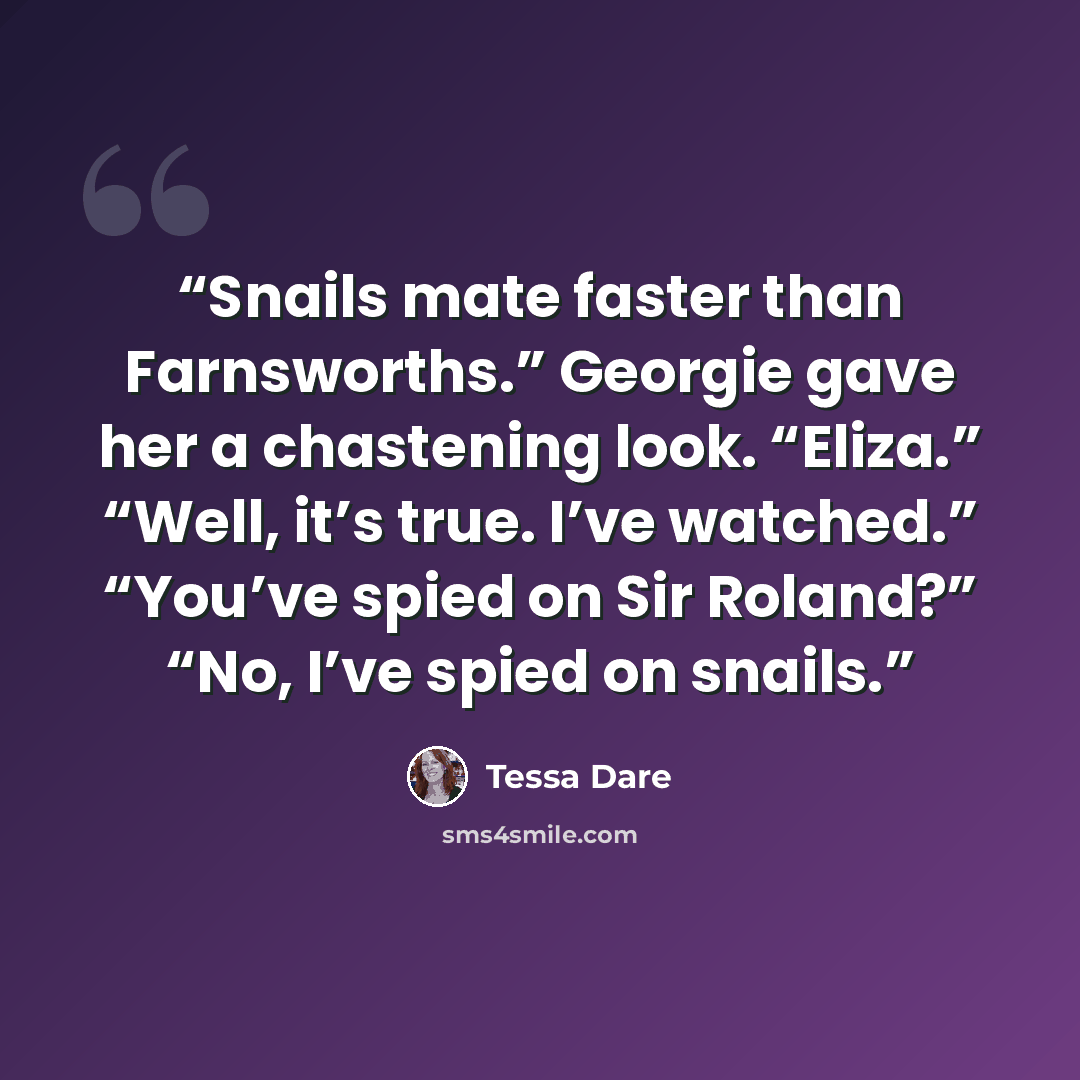 “Snails mate faster than Farnsworths.” Georgie gave her a chastening look. “Eliza.” “Well, it’s true. I’ve watched.” “You’ve spied on Sir Roland?” “No, I’ve spied on snails.” quote by Tessa dare