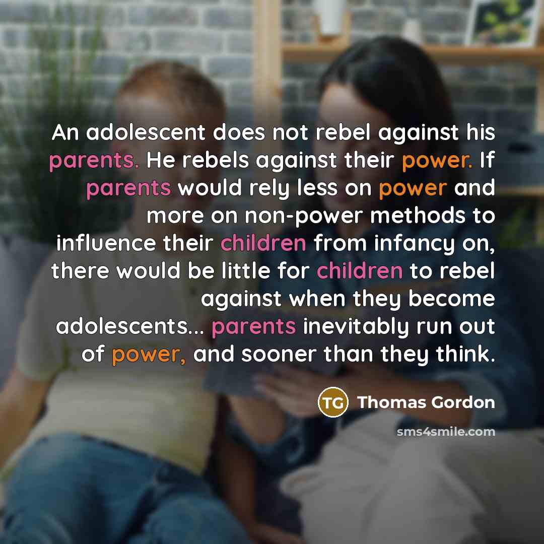 “An adolescent does not rebel against his parents. He rebels against their power. If parents would rely less on power and more on non-power methods to influence their children from infancy on, there would be little for children to rebel against when they become adolescents... parents inevitably run…” quote by Thomas Gordon