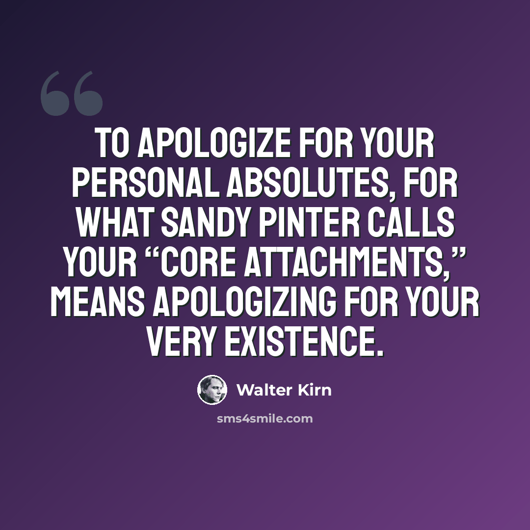 “To apologize for your personal absolutes, for what Sandy Pinter calls your “Core Attachments,” means apologizing for your very existence.” quote by Walter Kirn