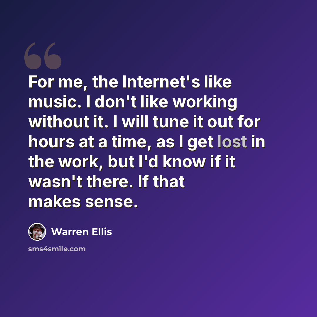 “For me, the Internet's like music. I don't like working without it. I will tune it out for hours at a time, as I get lost in the work, but I'd know if it wasn't there. If that makes sense.” quote by Warren Ellis