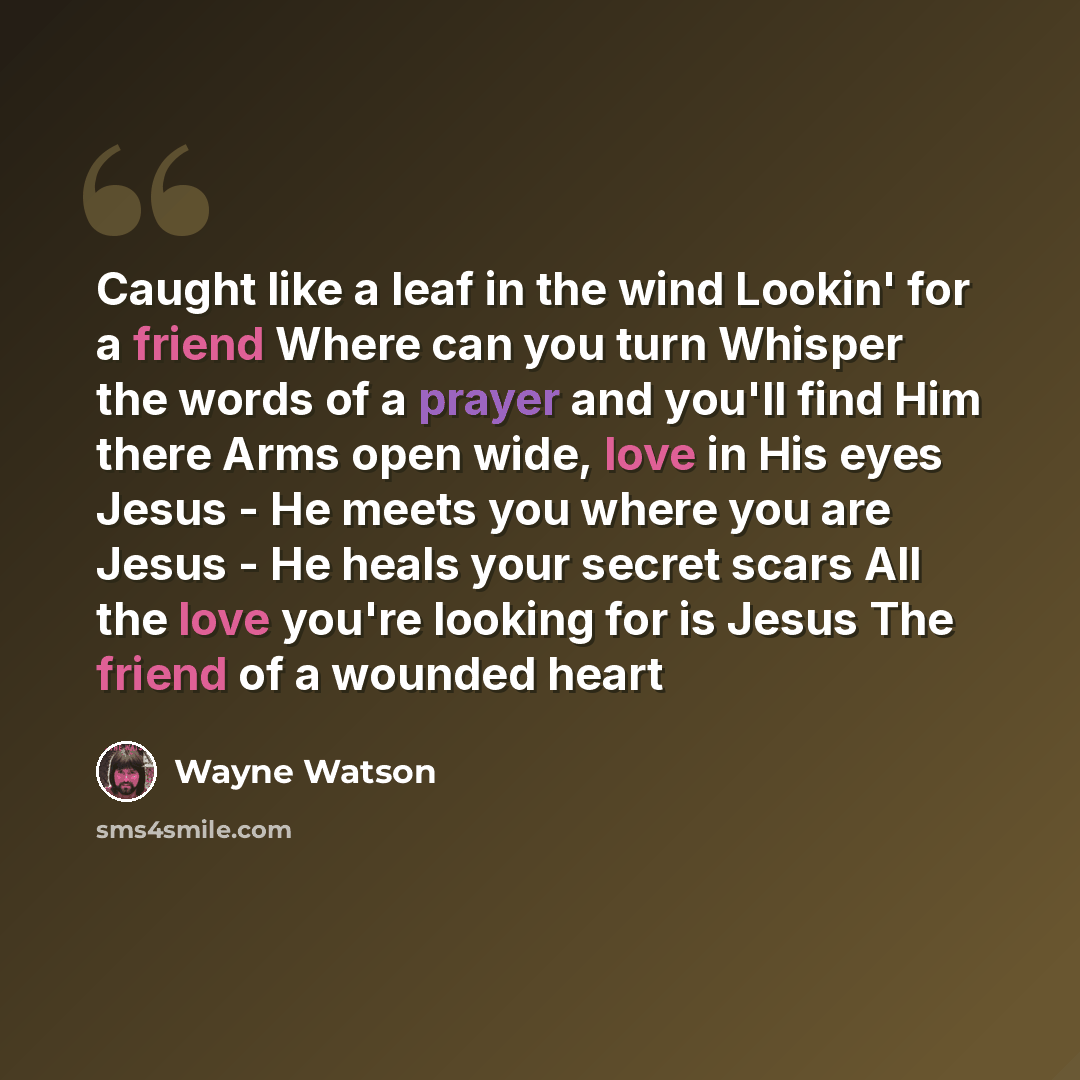 “Caught like a leaf in the wind Lookin' for a friend Where can you turn Whisper the words of a prayer and you'll find Him there Arms open wide, love in His eyes Jesus - He meets you where you are Jesus - He heals your secret scars All the love you're looking for is Jesus The friend of a wounded heart” quote by Wayne Watson