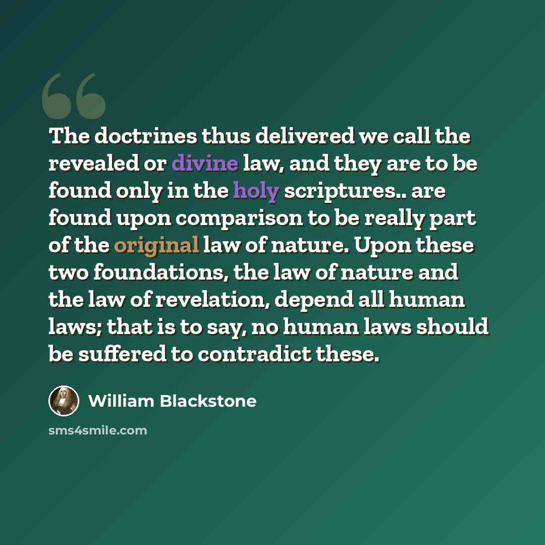 “The doctrines thus delivered we call the revealed or divine law, and they are to be found only in the holy scriptures.. are found upon comparison to be really part of the original law of nature. Upon these two foundations, the law of nature and the law of revelation, depend all human laws; that is…” quote by William Blackstone