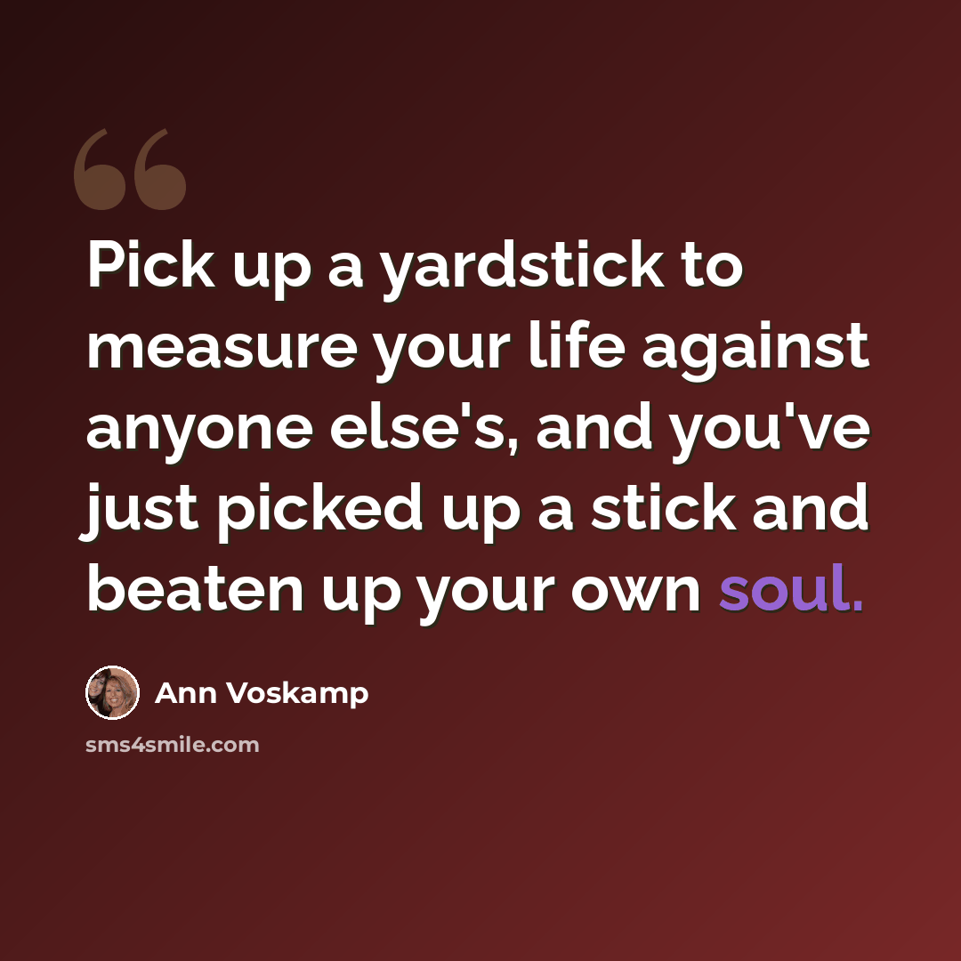 “Pick up a yardstick to measure your life against anyone else's, and you've just picked up a stick and beaten up your own soul.” quote by Ann Voskamp