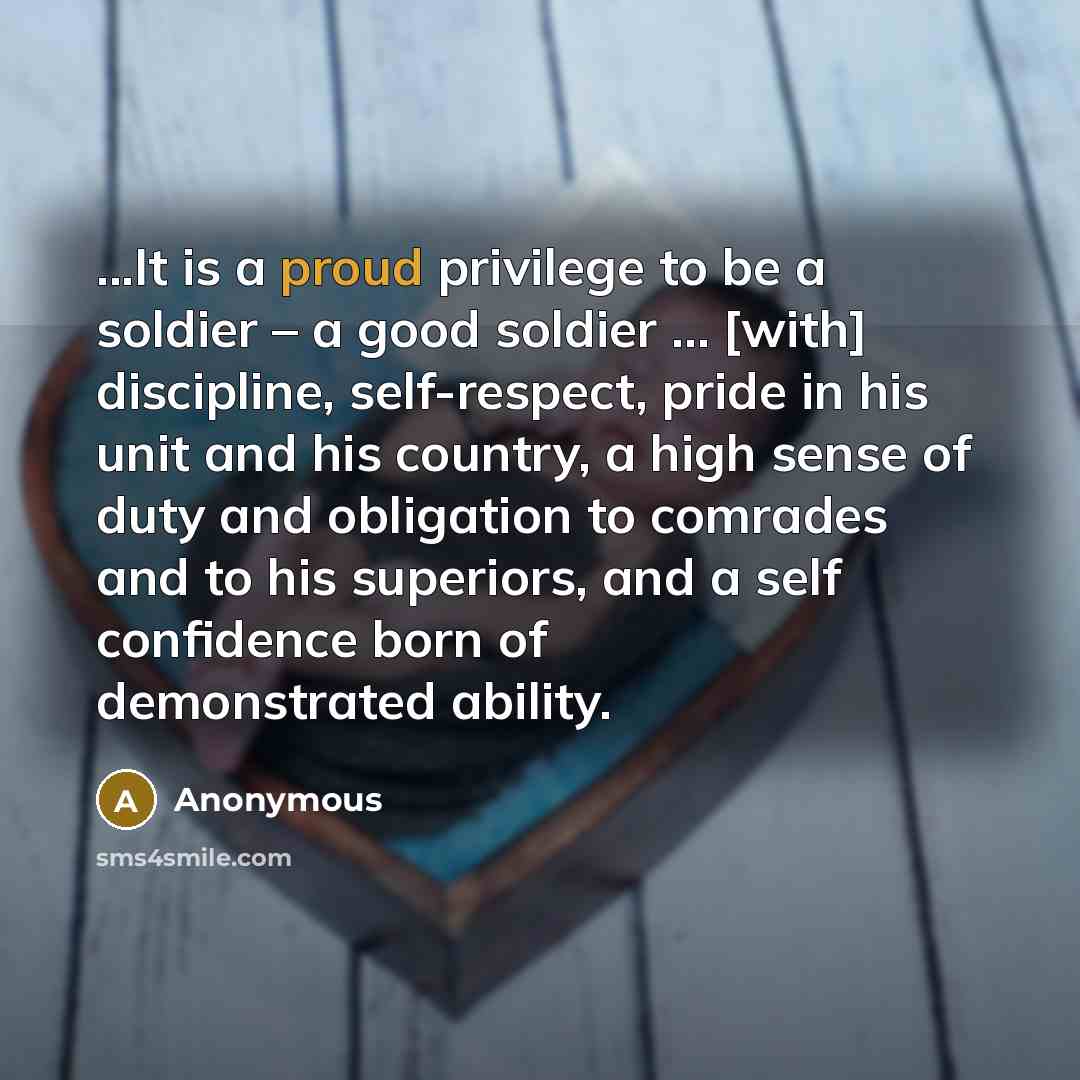 “...It is a proud privilege to be a soldier – a good soldier … [with] discipline, self-respect, pride in his unit and his country, a high sense of duty and obligation to comrades and to his superiors, and a self confidence born of demonstrated ability.” quote by Anonymous