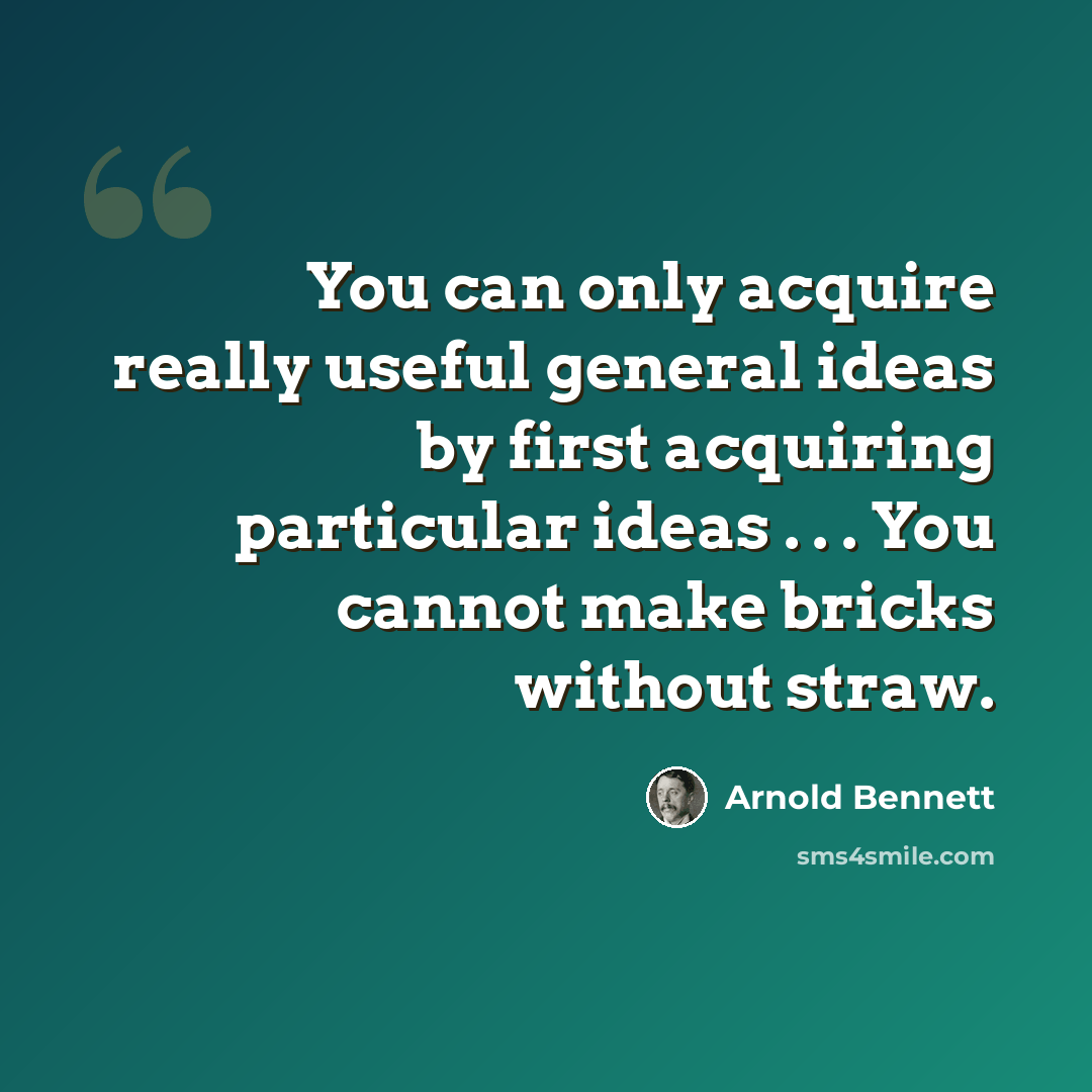 “You can only acquire really useful general ideas by first acquiring particular ideas . . . You cannot make bricks without straw.” quote by Arnold Bennett