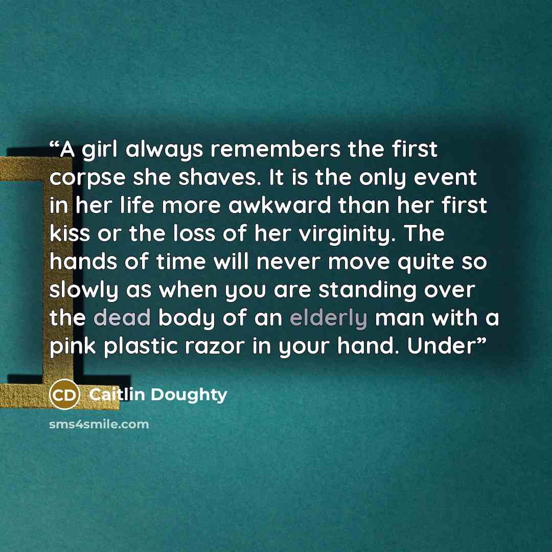 “A girl always remembers the first corpse she shaves. It is the only event in her life more awkward than her first kiss or the loss of her virginity. The hands of time will never move quite so slowly as when you are standing over the dead body of an elderly man with a pink plastic razor in your…” quote by Caitlin Doughty