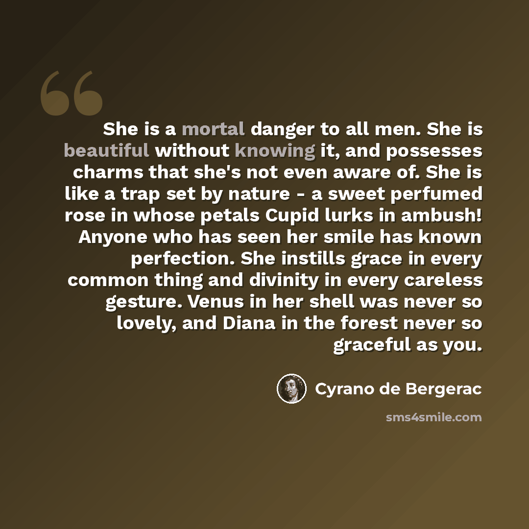 “She is a mortal danger to all men. She is beautiful without knowing it, and possesses charms that she's not even aware of. She is like a trap set by nature - a sweet perfumed rose in whose petals Cupid lurks in ambush! Anyone who has seen her smile has known perfection. She instills grace in every…” quote by Cyrano de Bergerac
