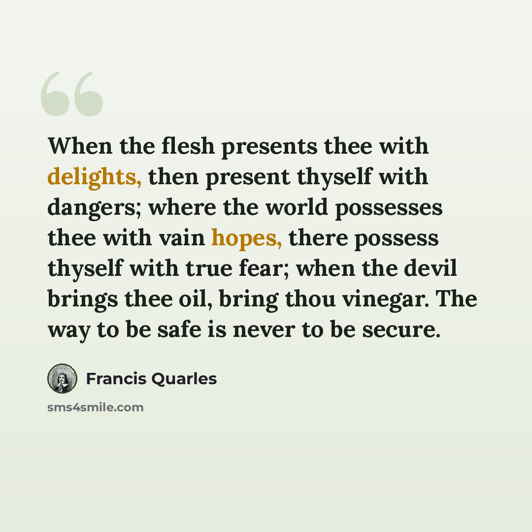 “When the flesh presents thee with delights, then present thyself with dangers; where the world possesses thee with vain hopes, there possess thyself with true fear; when the devil brings thee oil, bring thou vinegar. The way to be safe is never to be secure.” quote by Francis Quarles
