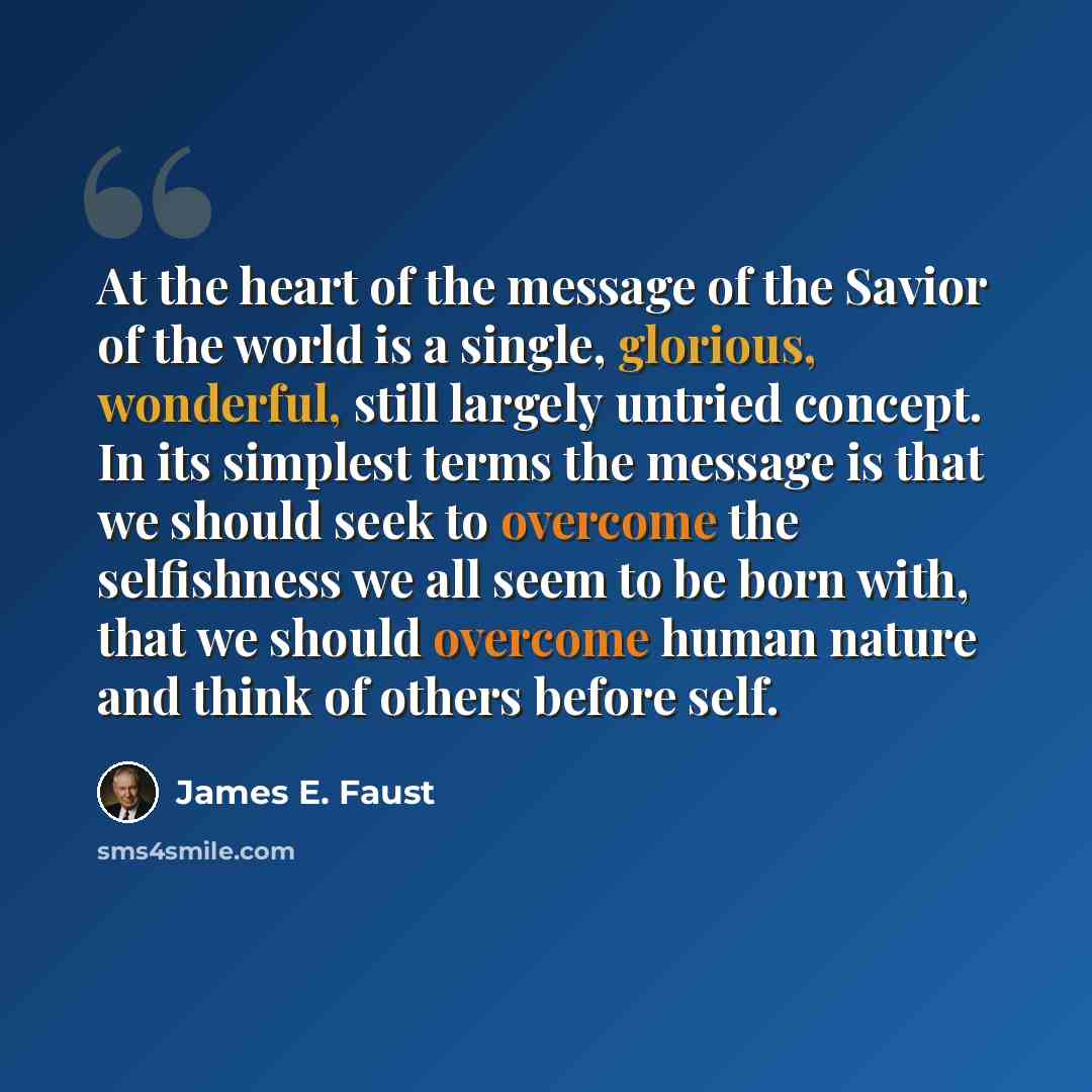 “At the heart of the message of the Savior of the world is a single, glorious, wonderful, still largely untried concept. In its simplest terms the message is that we should seek to overcome the selfishness we all seem to be born with, that we should overcome human nature and think of others before…” quote by James E. Faust