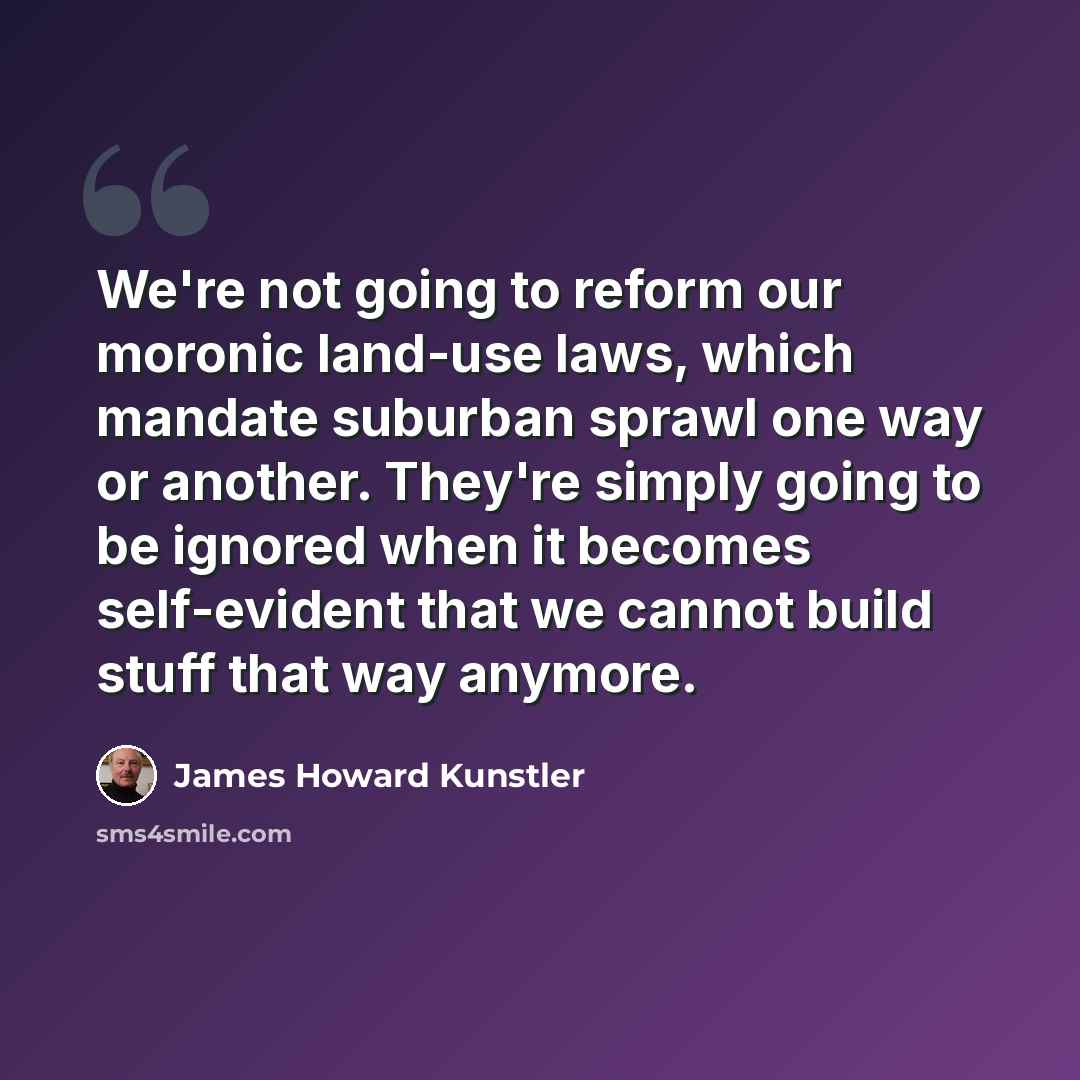 “We're not going to reform our moronic land-use laws, which mandate suburban sprawl one way or another. They're simply going to be ignored when it becomes self-evident that we cannot build stuff that way anymore.” quote by James Howard Kunstler