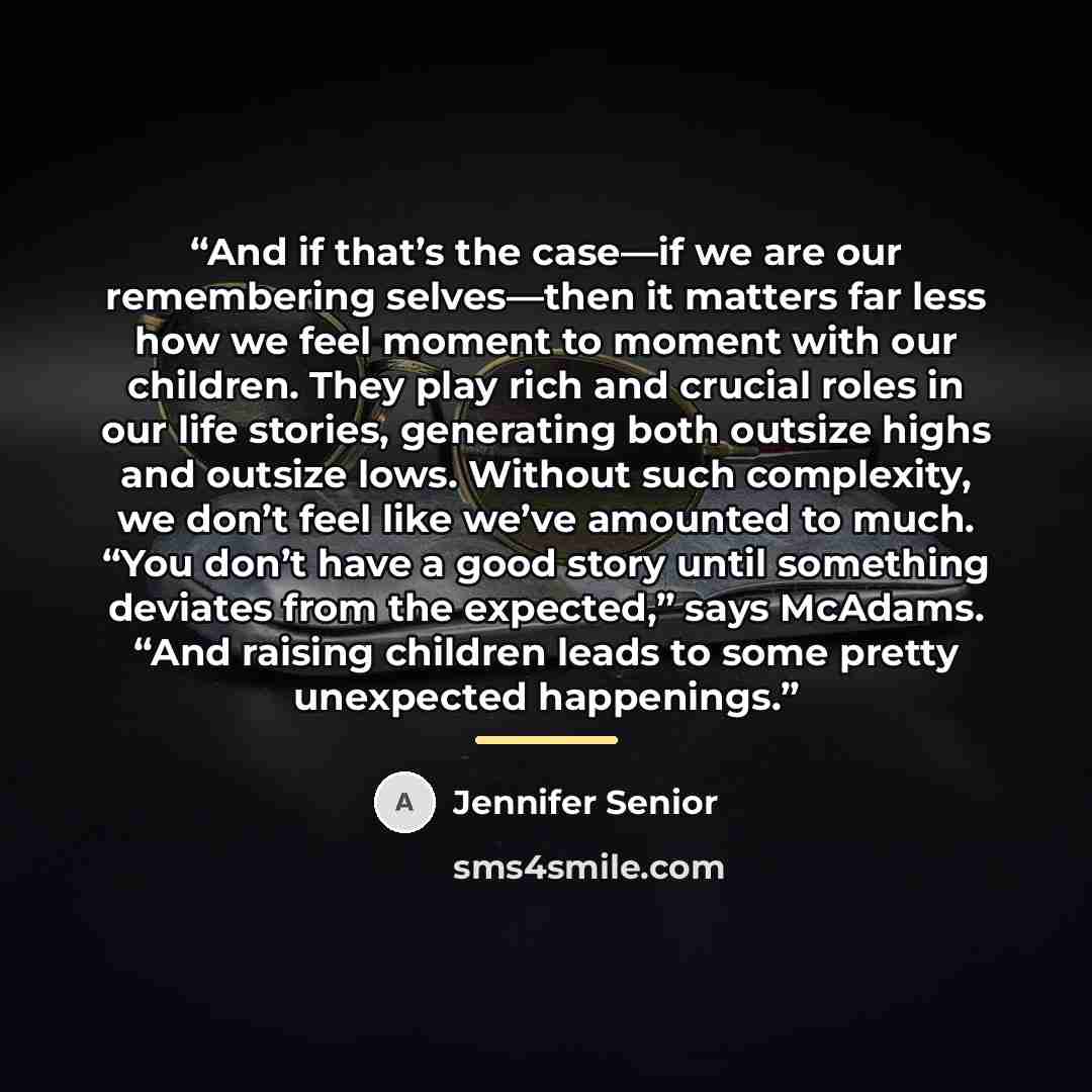 “And if that’s the case—if we are our remembering selves—then it matters far less how we feel moment to moment with our children. They play rich and crucial roles in our life stories, generating both outsize highs and outsize lows. Without such complexity, we don’t feel like we’ve amounted to much…” quote by Jennifer Senior
