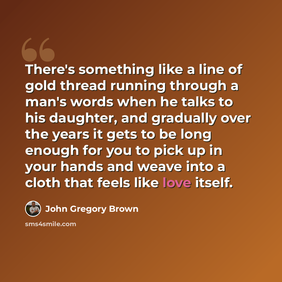 “There's something like a line of gold thread running through a man's words when he talks to his daughter, and gradually over the years it gets to be long enough for you to pick up in your hands and weave into a cloth that feels like love itself.” quote by John Gregory Brown