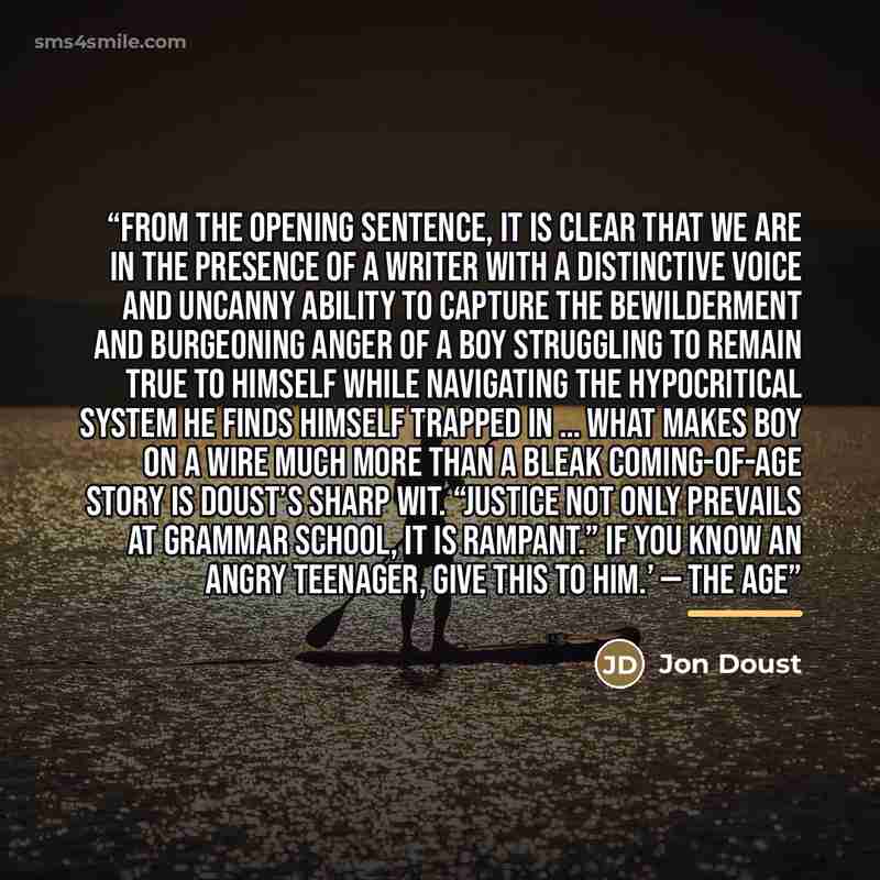 “From the opening sentence, it is clear that we are in the presence of a writer with a distinctive voice and uncanny ability to capture the bewilderment and burgeoning anger of a boy struggling to remain true to himself while navigating the hypocritical system he finds himself trapped in … what…” quote by Jon Doust