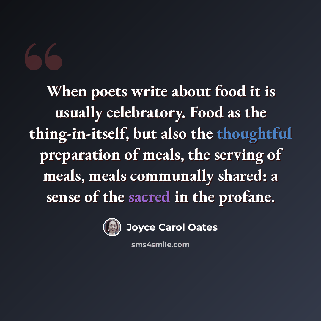 “When poets write about food it is usually celebratory. Food as the thing-in-itself, but also the thoughtful preparation of meals, the serving of meals, meals communally shared: a sense of the sacred in the profane.” quote by Joyce Carol Oates