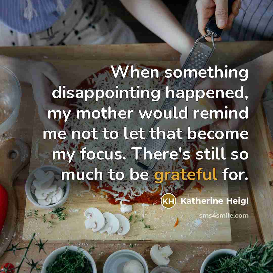 “When something disappointing happened, my mother would remind me not to let that become my focus. There's still so much to be grateful for.” quote by Katherine Heigl