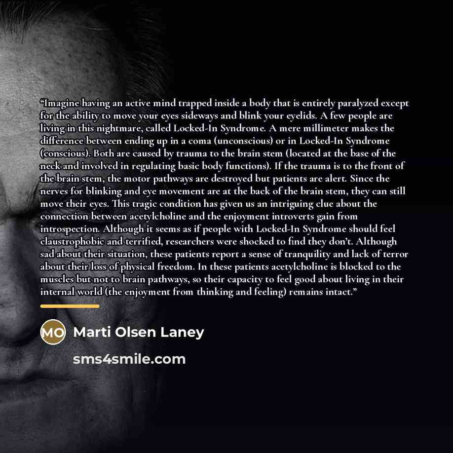 “Imagine having an active mind trapped inside a body that is entirely paralyzed except for the ability to move your eyes sideways and blink your eyelids. A few people are living in this nightmare, called Locked-In Syndrome. A mere millimeter makes the difference between ending up in a coma…” quote by Marti Olsen Laney