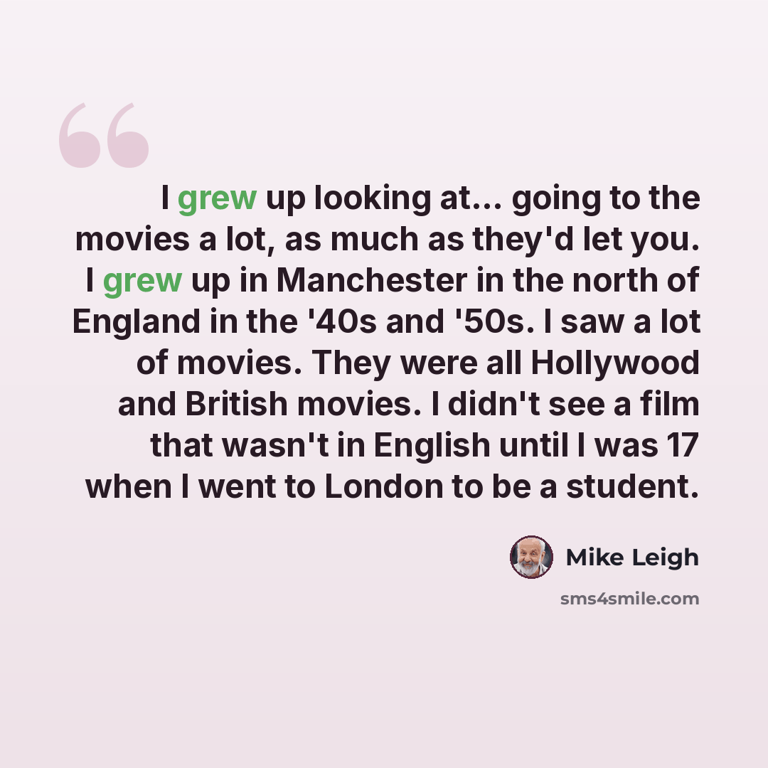 “I grew up looking at... going to the movies a lot, as much as they'd let you. I grew up in Manchester in the north of England in the '40s and '50s. I saw a lot of movies. They were all Hollywood and British movies. I didn't see a film that wasn't in English until I was 17 when I went to London to…” quote by Mike Leigh