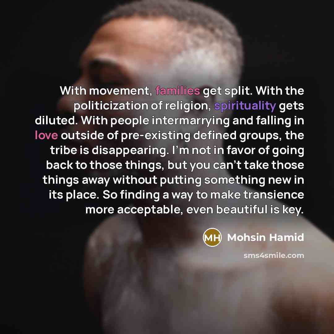 “With movement, families get split. With the politicization of religion, spirituality gets diluted. With people intermarrying and falling in love outside of pre-existing defined groups, the tribe is disappearing. I'm not in favor of going back to those things, but you can't take those things away…” quote by Mohsin Hamid
