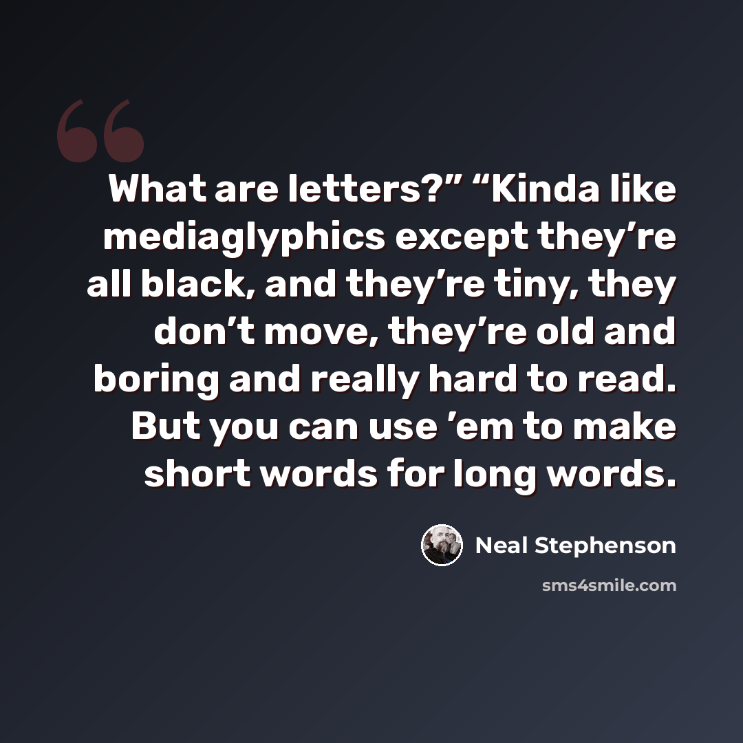 “What are letters?” “Kinda like mediaglyphics except they’re all black, and they’re tiny, they don’t move, they’re old and boring and really hard to read. But you can use ’em to make short words for long words.” quote by Neal Stephenson