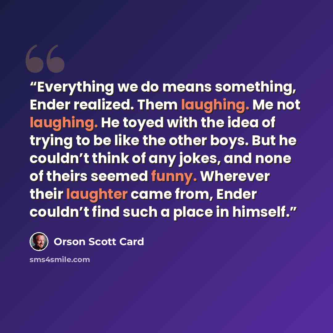 “Everything we do means something, Ender realized. Them laughing. Me not laughing. He toyed with the idea of trying to be like the other boys. But he couldn’t think of any jokes, and none of theirs seemed funny. Wherever their laughter came from, Ender couldn’t find such a place in himself.” quote by Orson Scott Card