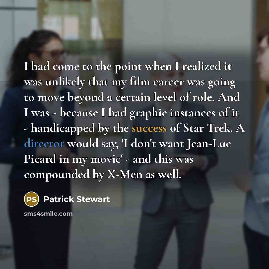 “I had come to the point when I realized it was unlikely that my film career was going to move beyond a certain level of role. And I was - because I had graphic instances of it - handicapped by the success of Star Trek. A director would say, 'I don't want Jean-Luc Picard in my movie' - and this was…” quote by Patrick Stewart