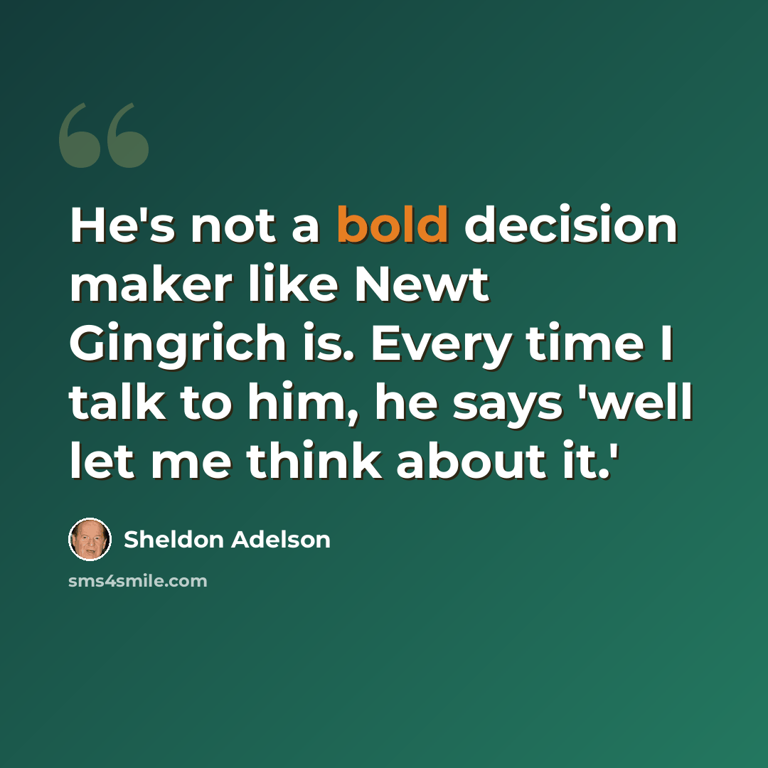 “He's not a bold decision maker like Newt Gingrich is. Every time I talk to him, he says 'well let me think about it.'” quote by Sheldon Adelson