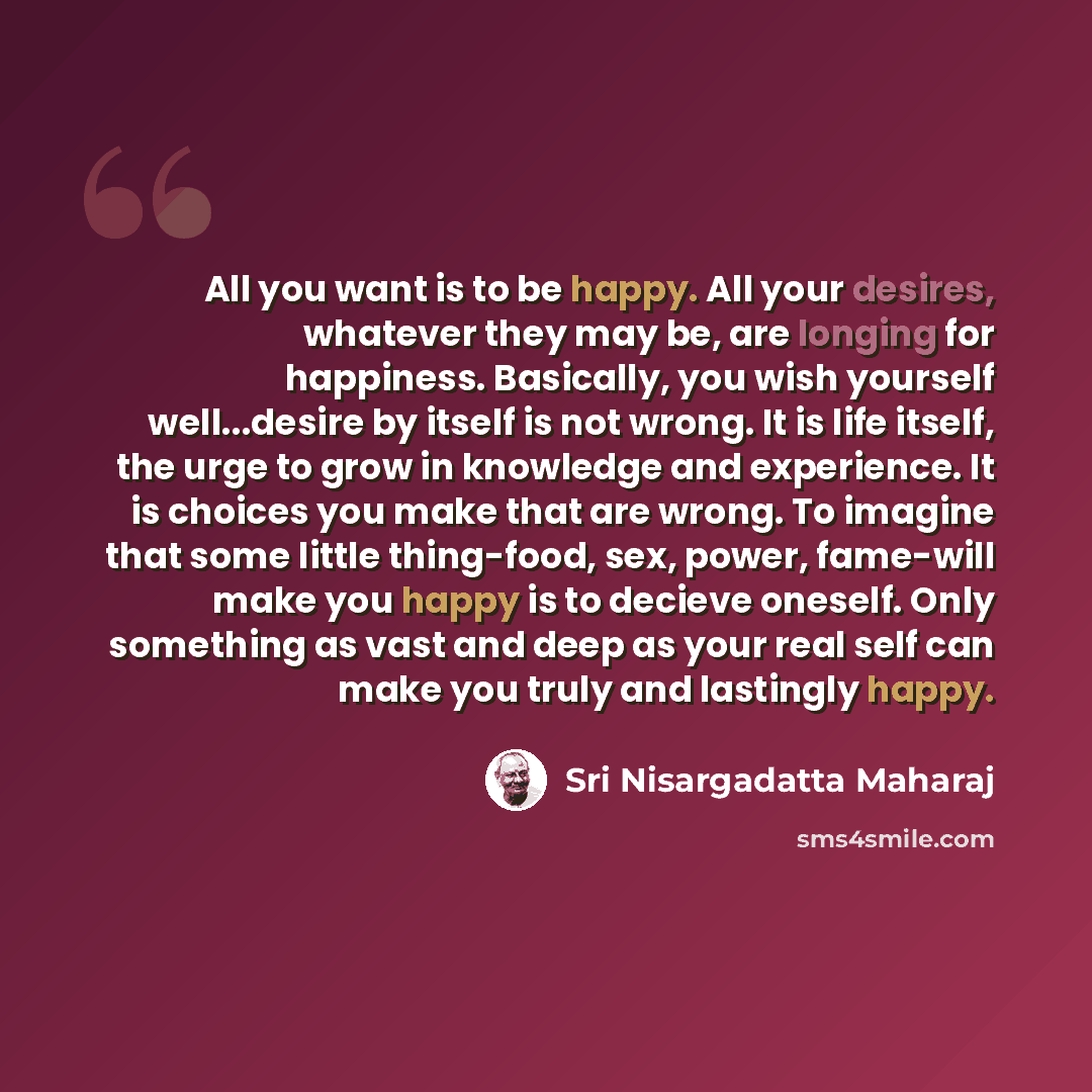 “All you want is to be happy. All your desires, whatever they may be, are longing for happiness. Basically, you wish yourself well...desire by itself is not wrong. It is life itself, the urge to grow in knowledge and experience. It is choices you make that are wrong. To imagine that some little…” quote by Sri Nisargadatta Maharaj