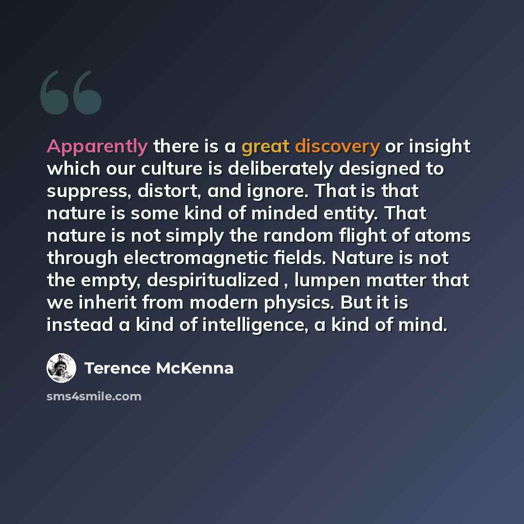 “Apparently there is a great discovery or insight which our culture is deliberately designed to suppress, distort, and ignore. That is that nature is some kind of minded entity. That nature is not simply the random flight of atoms through electromagnetic fields. Nature is not the empty…” quote by Terence McKenna