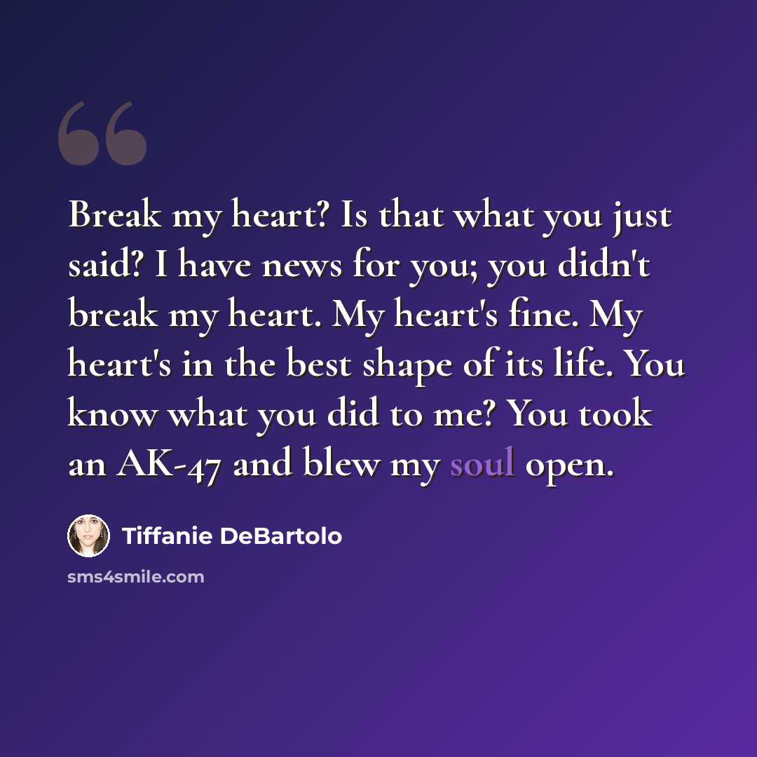 “Break my heart? Is that what you just said? I have news for you; you didn't break my heart. My heart's fine. My heart's in the best shape of its life. You know what you did to me? You took an AK-47 and blew my soul open.” quote by Tiffanie DeBartolo