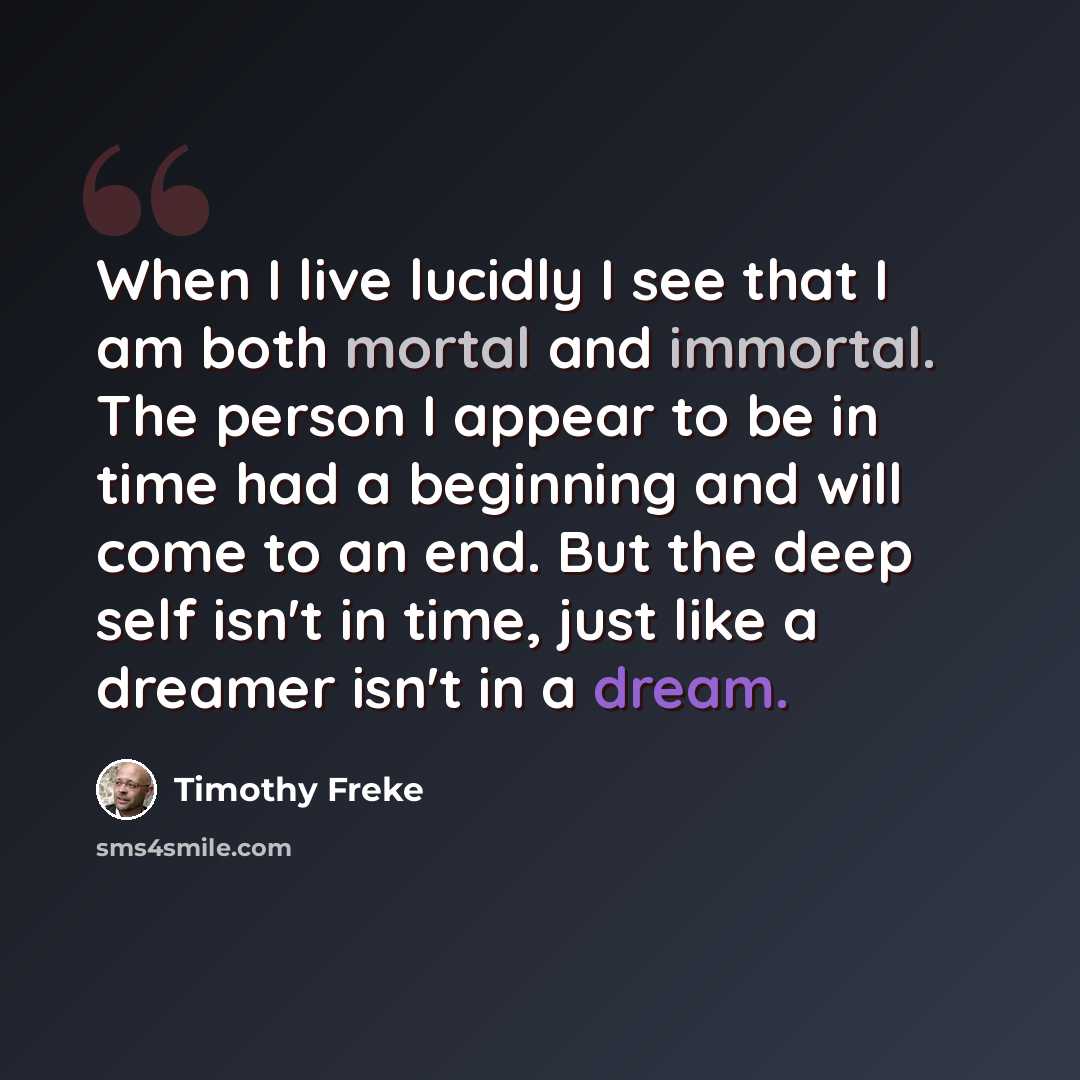 “When I live lucidly I see that I am both mortal and immortal. The person I appear to be in time had a beginning and will come to an end. But the deep self isn't in time, just like a dreamer isn't in a dream.” quote by Timothy Freke