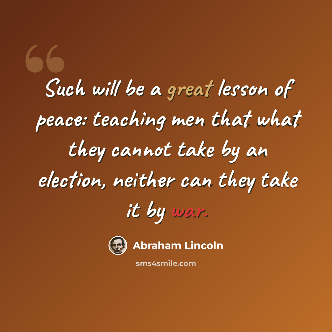 “Such will be a great lesson of peace: teaching men that what they cannot take by an election, neither can they take it by war.” quote by Abraham Lincoln