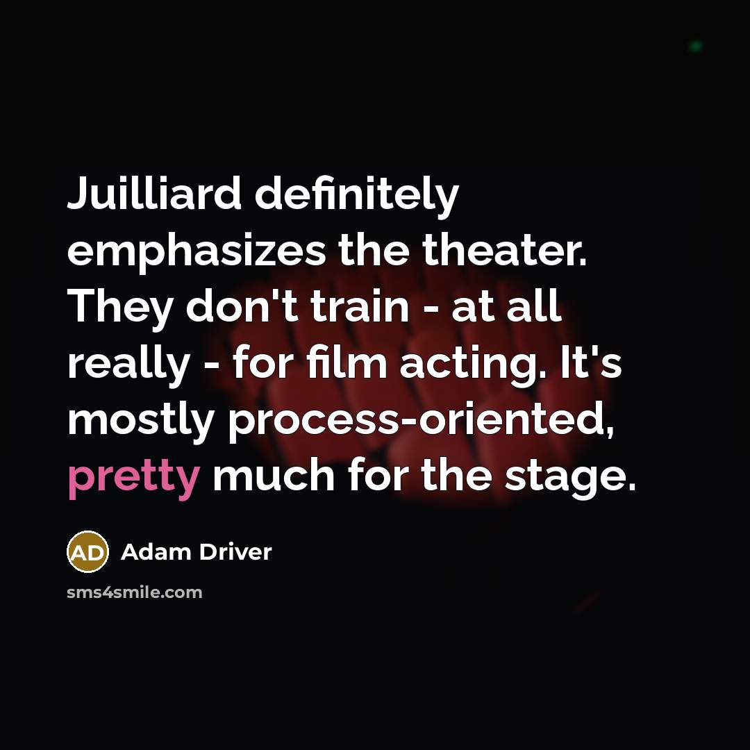 “Juilliard definitely emphasizes the theater. They don't train - at all really - for film acting. It's mostly process-oriented, pretty much for the stage.” quote by Adam Driver