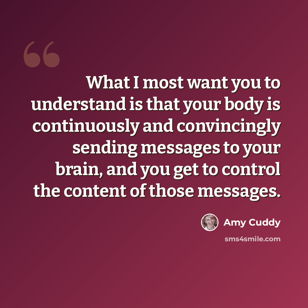 “What I most want you to understand is that your body is continuously and convincingly sending messages to your brain, and you get to control the content of those messages.” quote by Amy Cuddy