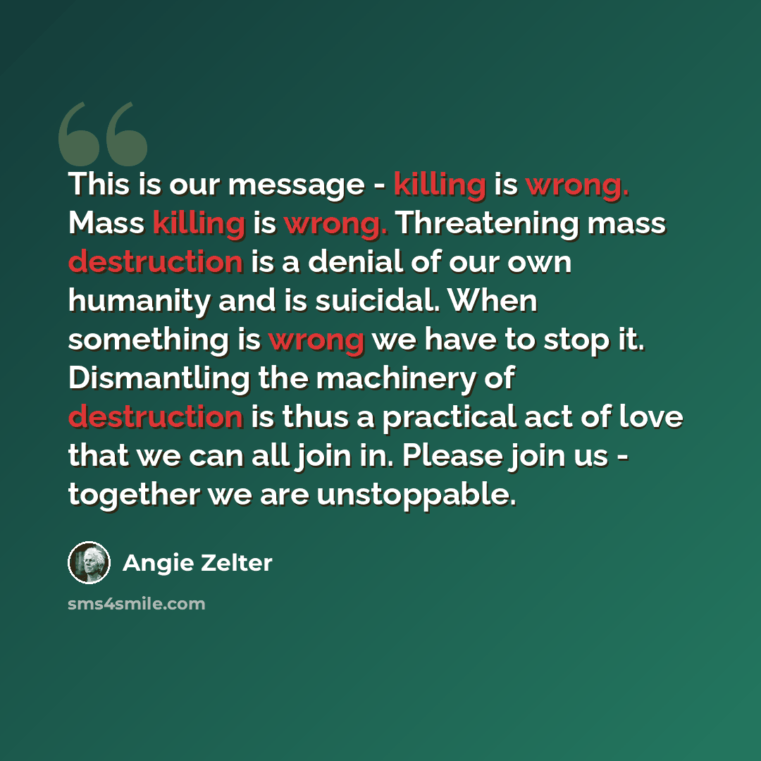 “This is our message - killing is wrong. Mass killing is wrong. Threatening mass destruction is a denial of our own humanity and is suicidal. When something is wrong we have to stop it. Dismantling the machinery of destruction is thus a practical act of love that we can all join in. Please join us…” quote by Angie Zelter