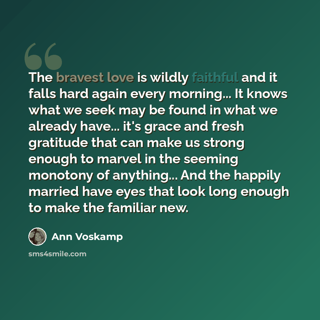 “The bravest love is wildly faithful and it falls hard again every morning... It knows what we seek may be found in what we already have... it's grace and fresh gratitude that can make us strong enough to marvel in the seeming monotony of anything... And the happily married have eyes that look long…” quote by Ann Voskamp