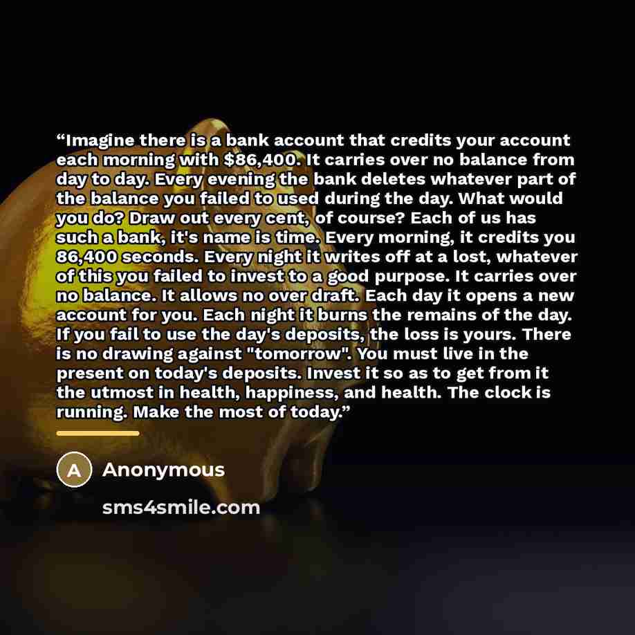 “Imagine there is a bank account that credits your account each morning with $86,400. It carries over no balance from day to day. Every evening the bank deletes whatever part of the balance you failed to used during the day. What would you do? Draw out every cent, of course? Each of us has such a…” quote by Anonymous