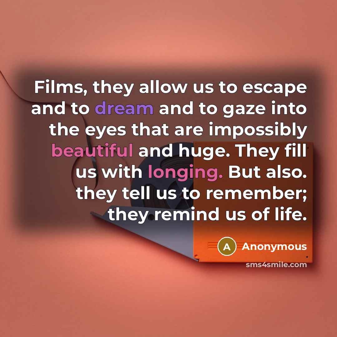 “Films, they allow us to escape and to dream and to gaze into the eyes that are impossibly beautiful and huge. They fill us with longing. But also. they tell us to remember; they remind us of life.” quote by Anonymous