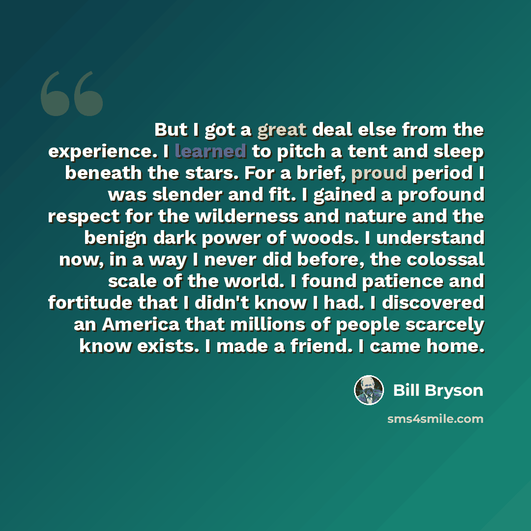 “But I got a great deal else from the experience. I learned to pitch a tent and sleep beneath the stars. For a brief, proud period I was slender and fit. I gained a profound respect for the wilderness and nature and the benign dark power of woods. I understand now, in a way I never did before, the…” quote by Bill Bryson