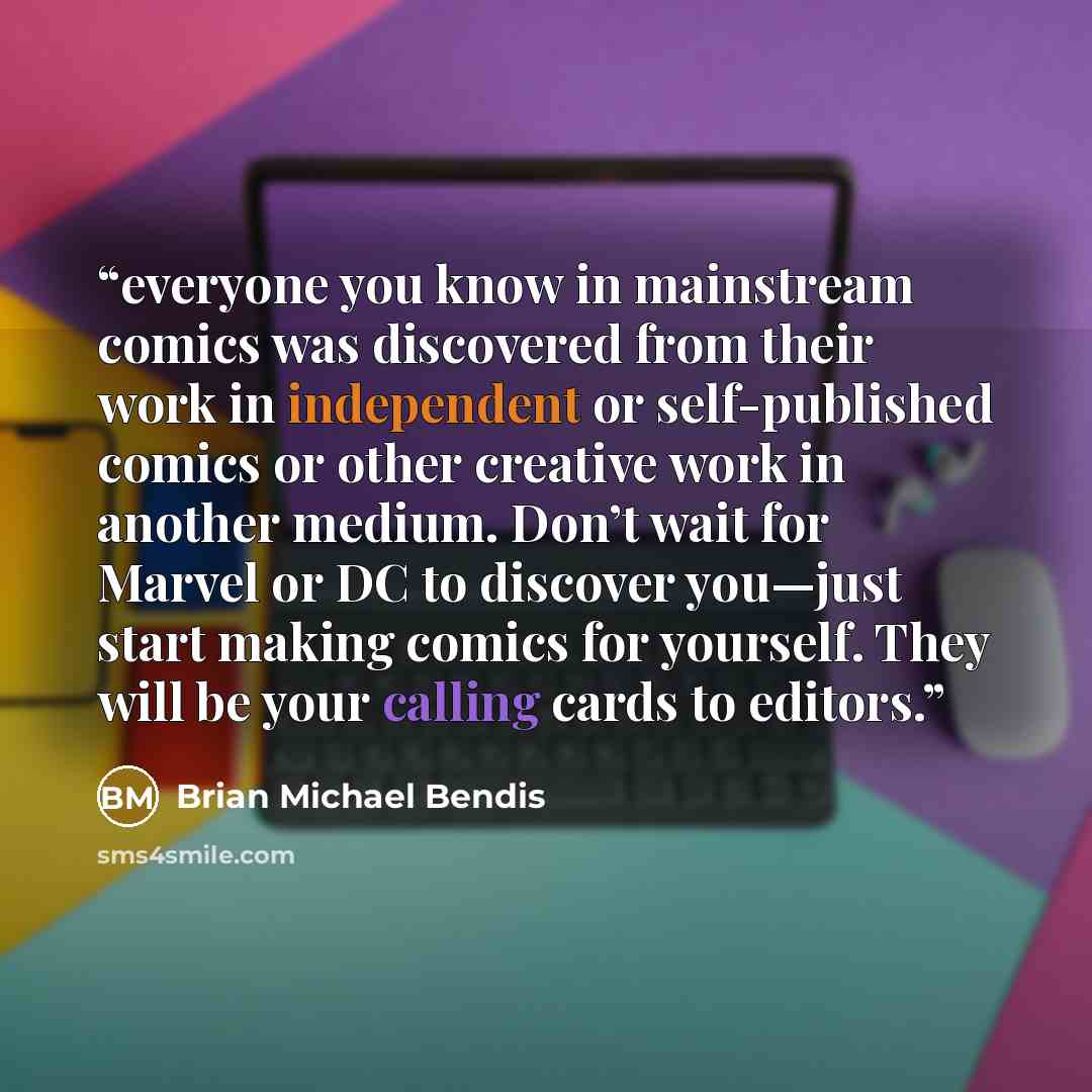 “everyone you know in mainstream comics was discovered from their work in independent or self-published comics or other creative work in another medium. Don’t wait for Marvel or DC to discover you—just start making comics for yourself. They will be your calling cards to editors.” quote by Brian Michael Bendis