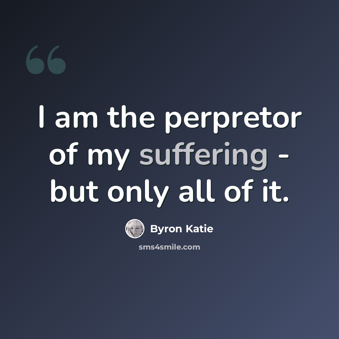 “I am the perpretor of my suffering - but only all of it.” quote by Byron Katie