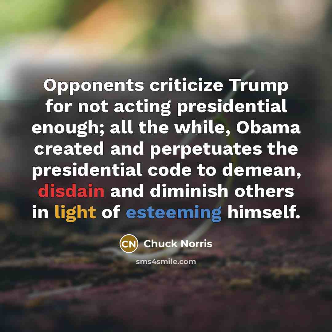 “Opponents criticize Trump for not acting presidential enough; all the while, Obama created and perpetuates the presidential code to demean, disdain and diminish others in light of esteeming himself.” quote by Chuck Norris