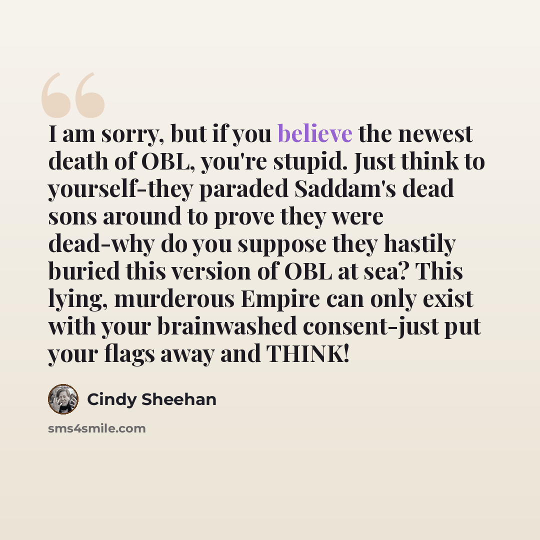 “I am sorry, but if you believe the newest death of OBL, you're stupid. Just think to yourself-they paraded Saddam's dead sons around to prove they were dead-why do you suppose they hastily buried this version of OBL at sea? This lying, murderous Empire can only exist with your brainwashed…” quote by Cindy Sheehan