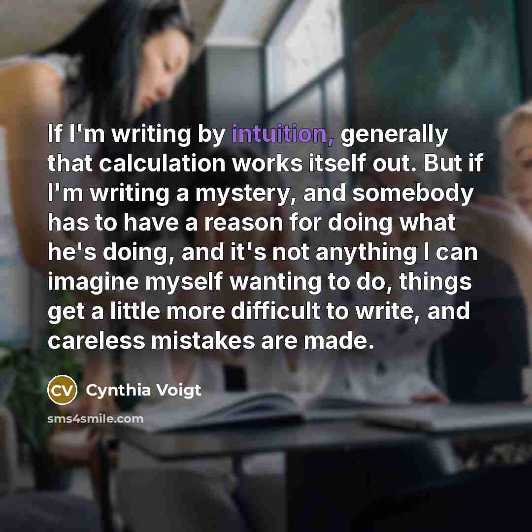 “If I'm writing by intuition, generally that calculation works itself out. But if I'm writing a mystery, and somebody has to have a reason for doing what he's doing, and it's not anything I can imagine myself wanting to do, things get a little more difficult to write, and careless mistakes are made.” quote by Cynthia Voigt