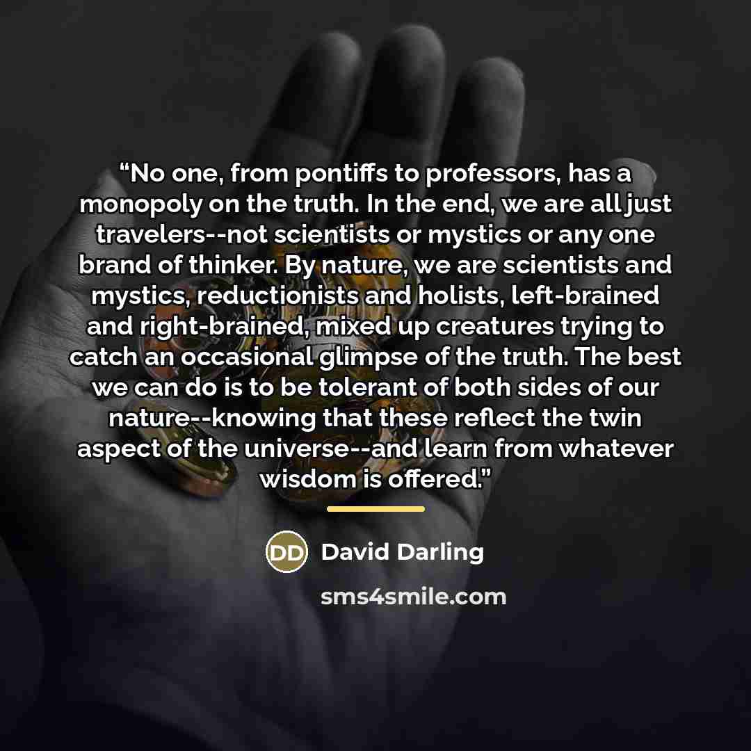 “No one, from pontiffs to professors, has a monopoly on the truth. In the end, we are all just travelers--not scientists or mystics or any one brand of thinker. By nature, we are scientists and mystics, reductionists and holists, left-brained and right-brained, mixed up creatures trying to catch an…” quote by David Darling