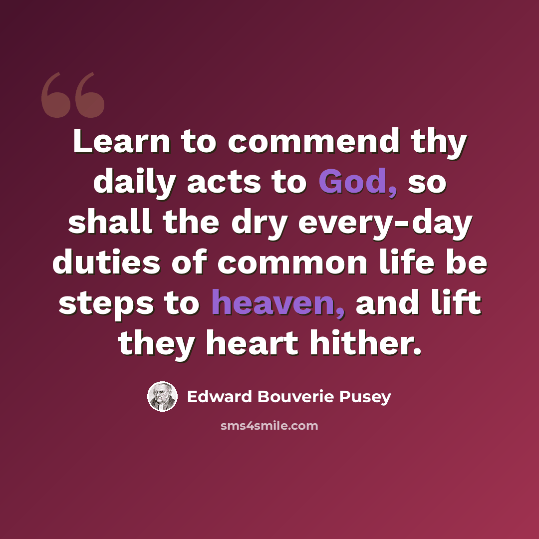 “Learn to commend thy daily acts to God, so shall the dry every-day duties of common life be steps to heaven, and lift they heart hither.” quote by Edward Bouverie Pusey
