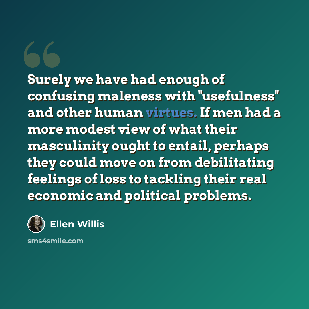 “Surely we have had enough of confusing maleness with "usefulness" and other human virtues. If men had a more modest view of what their masculinity ought to entail, perhaps they could move on from debilitating feelings of loss to tackling their real economic and political problems.” quote by Ellen Willis