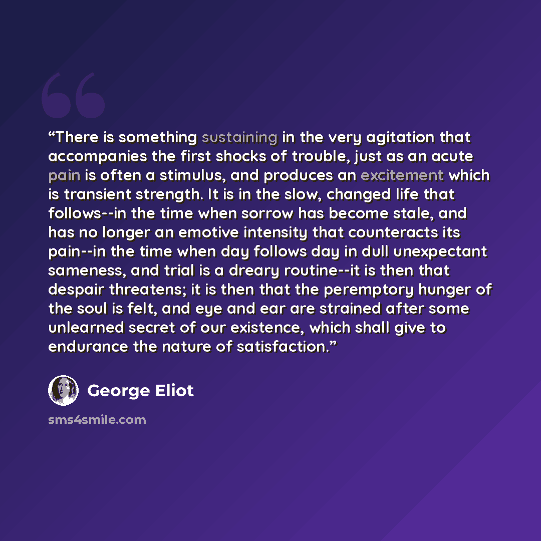 “There is something sustaining in the very agitation that accompanies the first shocks of trouble, just as an acute pain is often a stimulus, and produces an excitement which is transient strength. It is in the slow, changed life that follows--in the time when sorrow has become stale, and has no…” quote by George Eliot