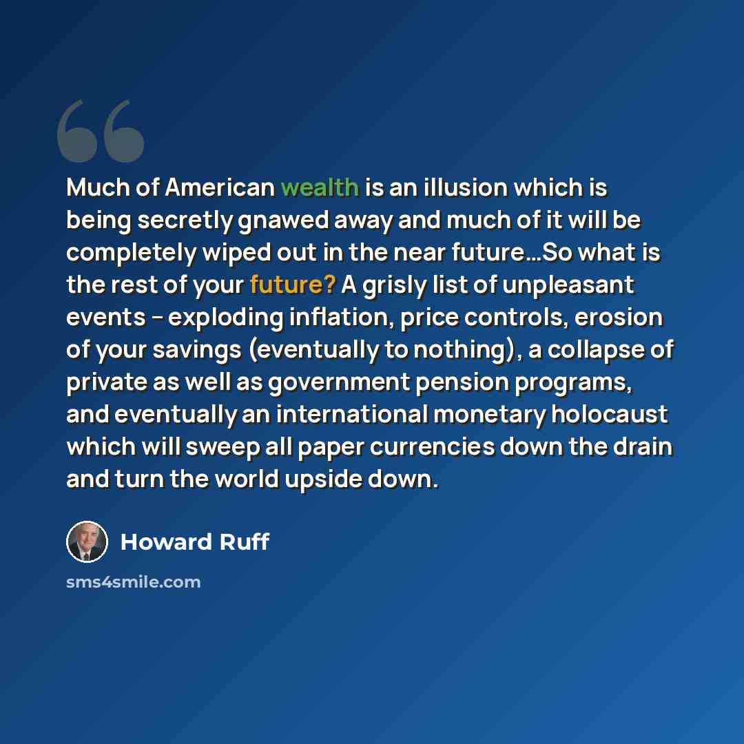“Much of American wealth is an illusion which is being secretly gnawed away and much of it will be completely wiped out in the near future…So what is the rest of your future? A grisly list of unpleasant events -- exploding inflation, price controls, erosion of your savings (eventually to nothing)…” quote by Howard Ruff