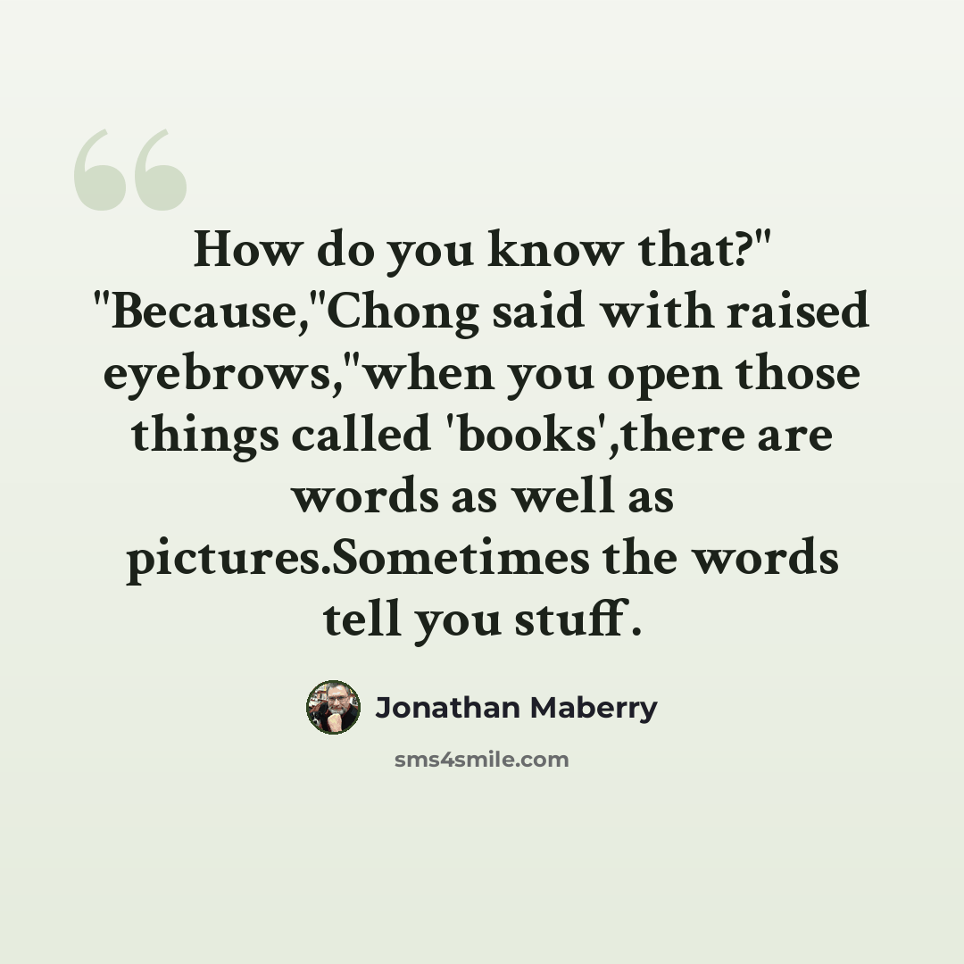 “How do you know that?" "Because,"Chong said with raised eyebrows,"when you open those things called 'books',there are words as well as pictures.Sometimes the words tell you stuff.” quote by Jonathan Maberry